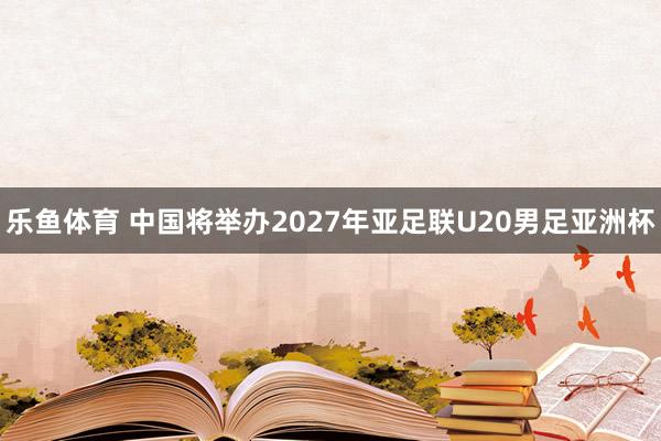 乐鱼体育 中国将举办2027年亚足联U20男足亚洲杯