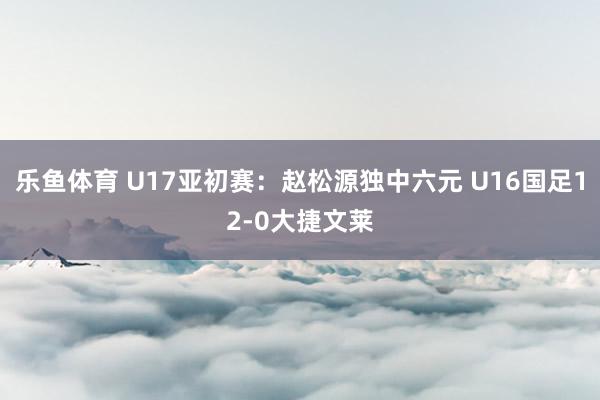 乐鱼体育 U17亚初赛:赵松源独中六元 U16国足12-0大捷文莱