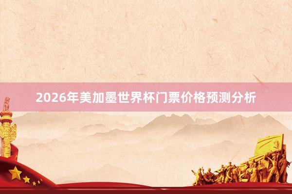 2026年美加墨世界杯门票价格预测分析
